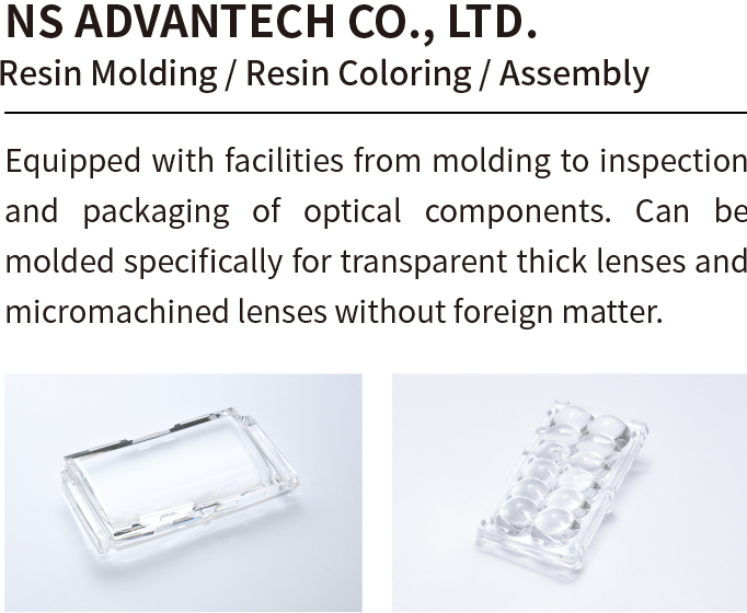 NS ADVANTECH CO., LTD.［Resin Molding/Resin Coloring/Assembly］Equipped with facilities from molding to inspection and packaging of optical components. Can be molded specifically for transparent thick lenses and micromachined lenses without foreign matter.
