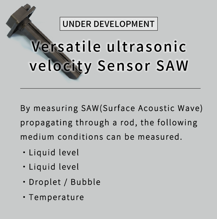 Versatile ultrasonic velocity Sensor|By measuring SAW(Surface Acoustic Wave) propagating through a rod, the following medium conditions can be measured.・Liquid level・Liquid Type・Droplet/Bubble・Temperature