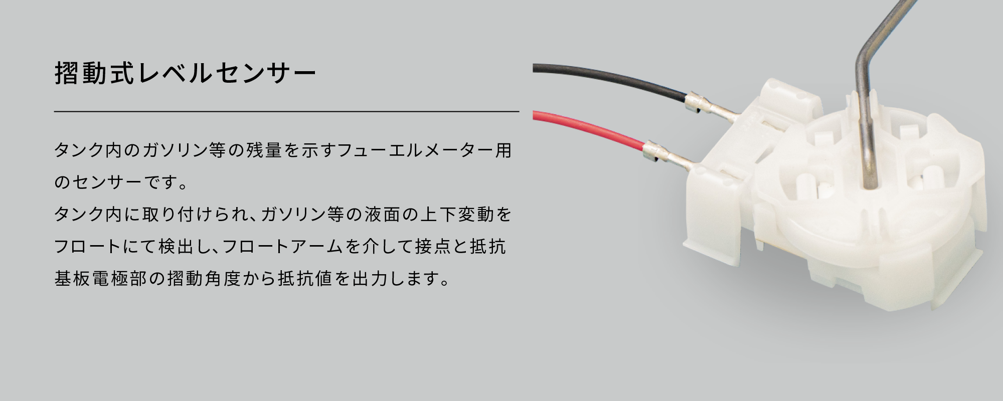 摺動式レベルセンサー|タンク内のガソリン等の残量を示すフューエルメーター用のセンサーです。タンク内に取り付けられ､ガソリン等の液面の上下変動をフロートにて検出し､フロートアームを介して接点と抵抗基板電極部の摺動角度から抵抗値を出力します。