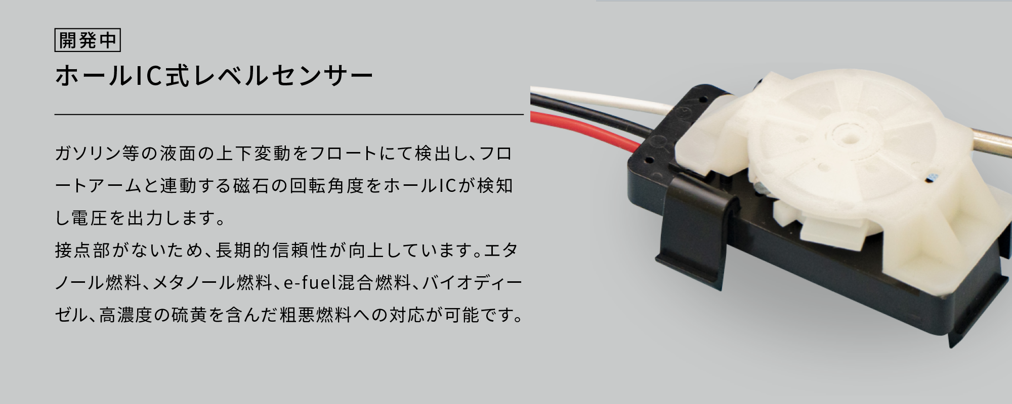 ホールIC式レベルセンサー|ガソリン等の液面の上下変動をフロートにて検出し､フロートアームと連動する磁石の回転角度をホールICが検知し電圧を出力します。接点部がないため、長期的信頼性が向上しています。エタノール燃料、メタノール燃料、e-fuel混合燃料、バイオディーゼル、高濃度の硫黄を含んだ粗悪燃料への対応が可能です。