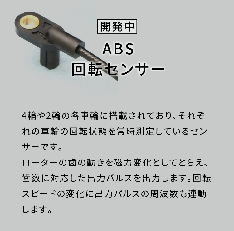 ABS回転センサー|4輪や2輪の各車輪に搭載されており、それぞれの車輪の回転状態を常時測定しているセンサーです。ローターの歯の動きを磁力変化としてとらえ、歯数に対応した出力パルスを出力します。回転スピードの変化に出力パルスの周波数も連動します。