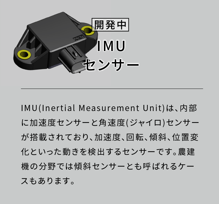 IMUセンサー|IMU(Inertial Measurement Unit)は、内部に加速度センサーと角速度(ジャイロ)センサーが搭載されており、加速度、回転、傾斜、位置変化といった動きを検出するセンサーです。農建機の分野では傾斜センサーとも呼ばれるケースもあります。